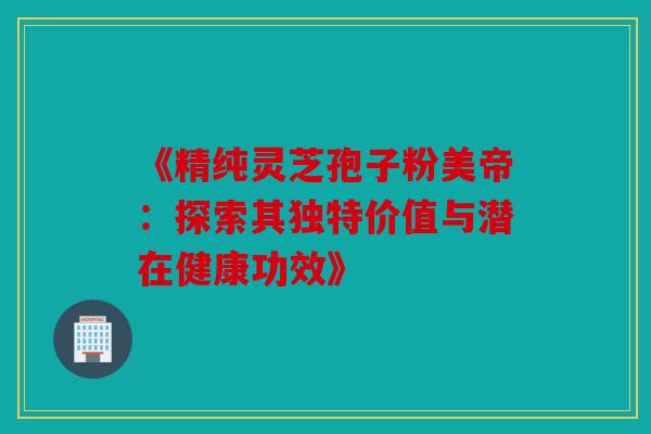 《精纯灵芝孢子粉美帝：探索其独特价值与潜在健康功效》