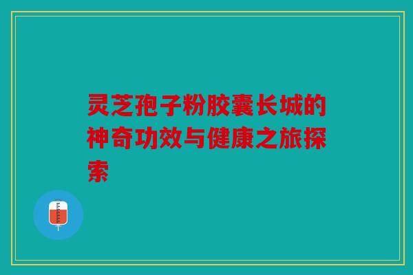 灵芝孢子粉胶囊长城的神奇功效与健康之旅探索