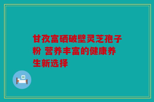 甘孜富硒破壁灵芝孢子粉 营养丰富的健康养生新选择