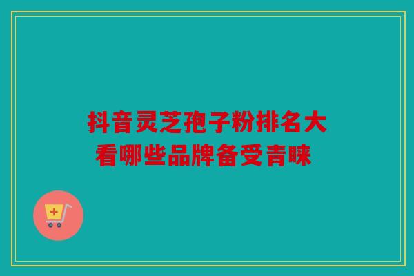 抖音灵芝孢子粉排名大 看哪些品牌备受青睐