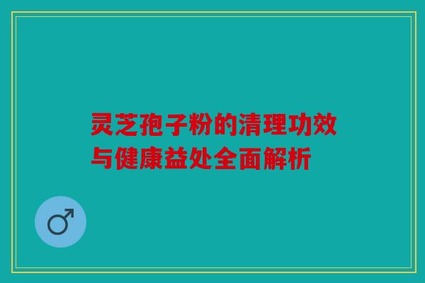 灵芝孢子粉的清理功效与健康益处全面解析