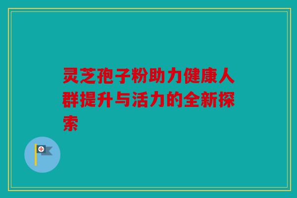 灵芝孢子粉助力健康人群提升与活力的全新探索