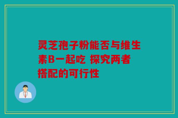 灵芝孢子粉能否与维生素B一起吃 探究两者搭配的可行性