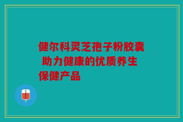 健尔科灵芝孢子粉胶囊 助力健康的优质养生保健产品