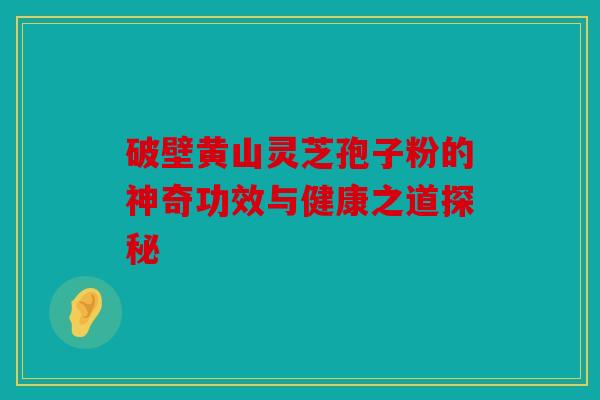 破壁黄山灵芝孢子粉的神奇功效与健康之道探秘