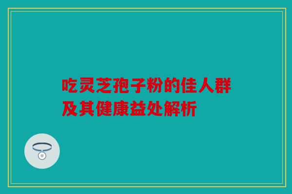 吃灵芝孢子粉的佳人群及其健康益处解析