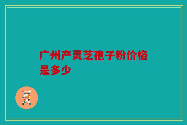 广州产灵芝孢子粉价格是多少