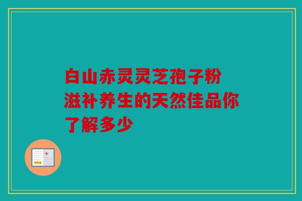 白山赤灵灵芝孢子粉 滋补养生的天然佳品你了解多少