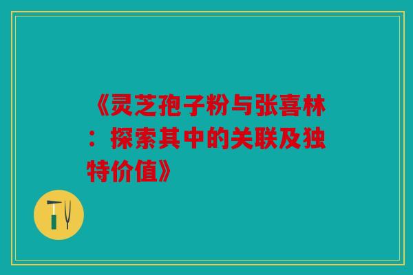《灵芝孢子粉与张喜林：探索其中的关联及独特价值》