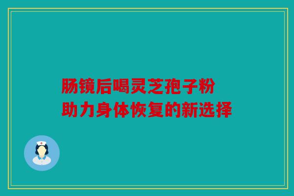 肠镜后喝灵芝孢子粉 助力身体恢复的新选择
