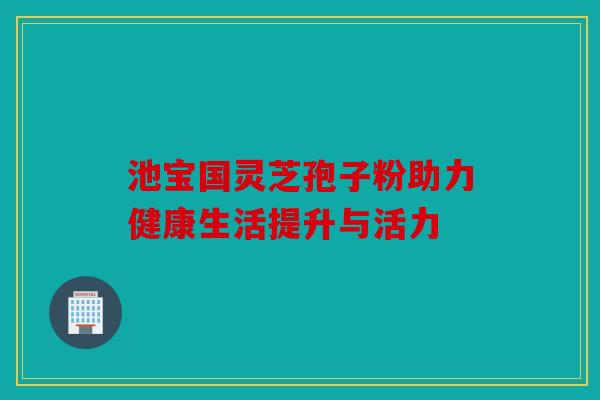 池宝国灵芝孢子粉助力健康生活提升与活力