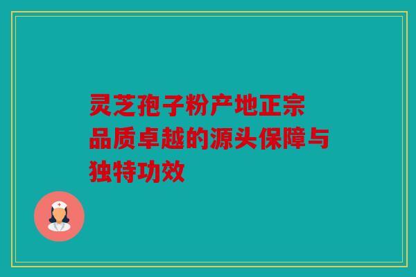 灵芝孢子粉产地正宗 品质卓越的源头保障与独特功效