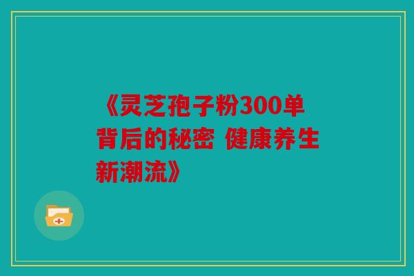 《灵芝孢子粉300单背后的秘密 健康养生新潮流》