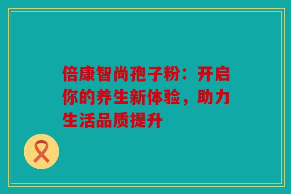 倍康智尚孢子粉：开启你的养生新体验，助力生活品质提升