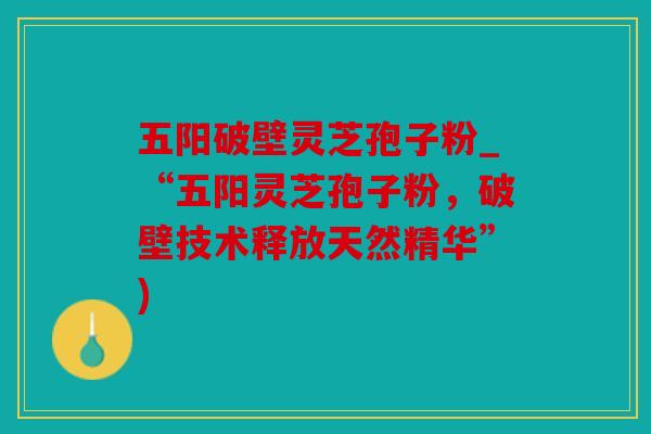 五阳破壁灵芝孢子粉_“五阳灵芝孢子粉，破壁技术释放天然精华”)