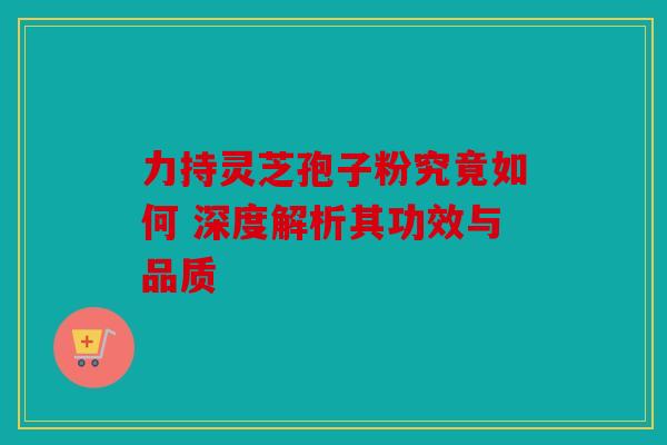 力持灵芝孢子粉究竟如何 深度解析其功效与品质
