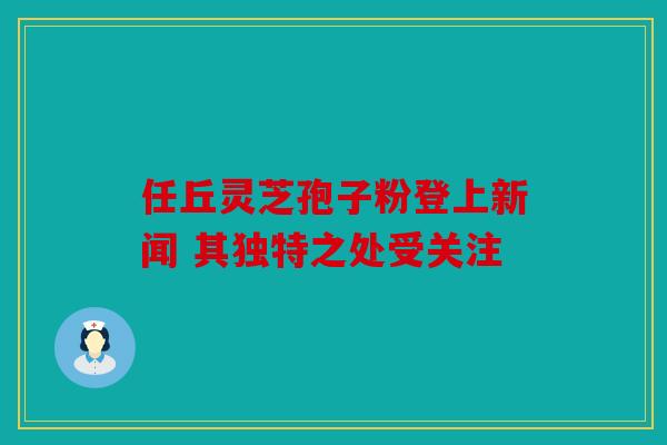 任丘灵芝孢子粉登上新闻 其独特之处受关注