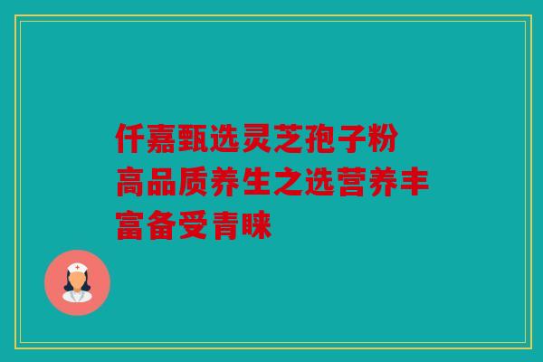 仟嘉甄选灵芝孢子粉 高品质养生之选营养丰富备受青睐