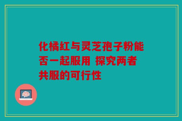 化橘红与灵芝孢子粉能否一起服用 探究两者共服的可行性