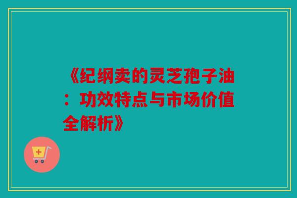 《纪纲卖的灵芝孢子油：功效特点与市场价值全解析》