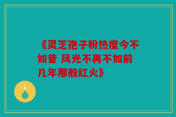 《灵芝孢子粉热度今不如昔 风光不再不如前几年那般红火》