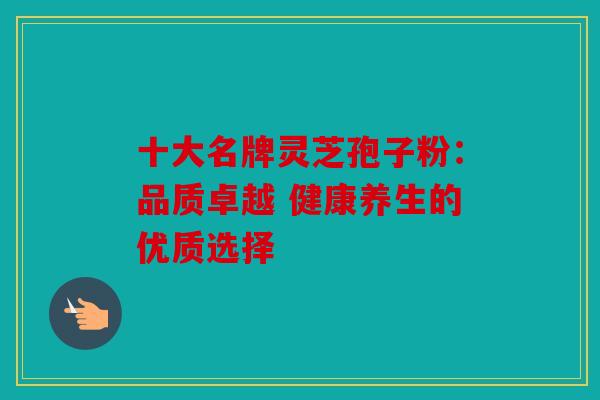 十大名牌灵芝孢子粉：品质卓越 健康养生的优质选择