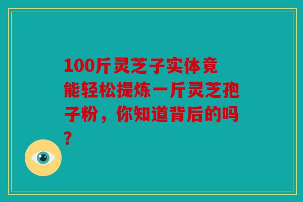 100斤灵芝子实体竟能轻松提炼一斤灵芝孢子粉，你知道背后的吗？