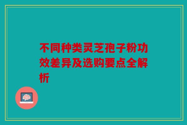 不同种类灵芝孢子粉功效差异及选购要点全解析