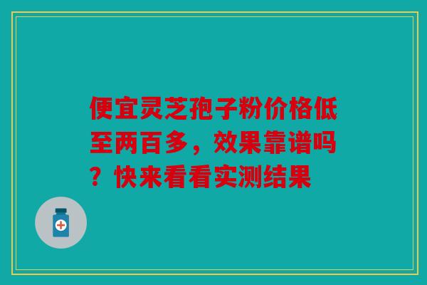 便宜灵芝孢子粉价格低至两百多，效果靠谱吗？快来看看实测结果