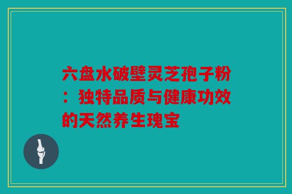 六盘水破壁灵芝孢子粉：独特品质与健康功效的天然养生瑰宝
