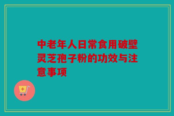 中老年人日常食用破壁灵芝孢子粉的功效与注意事项