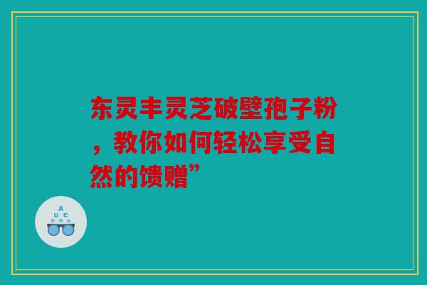东灵丰灵芝破壁孢子粉，教你如何轻松享受自然的馈赠”