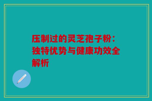 压制过的灵芝孢子粉：独特优势与健康功效全解析