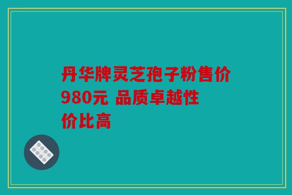 丹华牌灵芝孢子粉售价980元 品质卓越性价比高