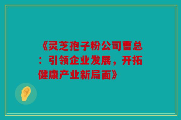 《灵芝孢子粉公司曹总：引领企业发展，开拓健康产业新局面》