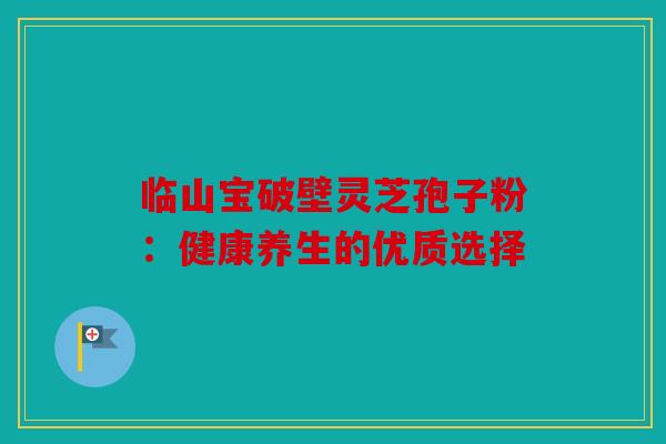 临山宝破壁灵芝孢子粉：健康养生的优质选择