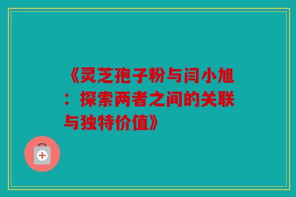 《灵芝孢子粉与闫小旭：探索两者之间的关联与独特价值》