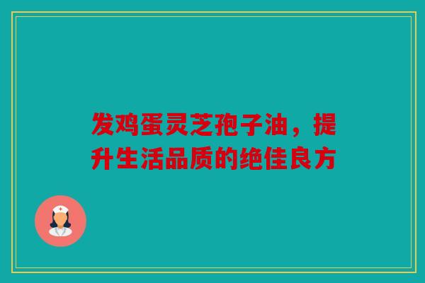 发鸡蛋灵芝孢子油，提升生活品质的绝佳良方