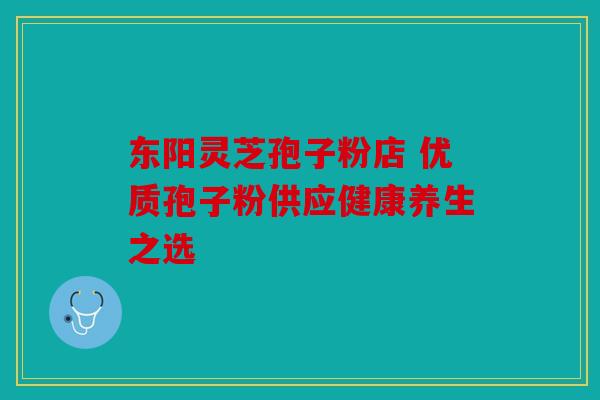 东阳灵芝孢子粉店 优质孢子粉供应健康养生之选