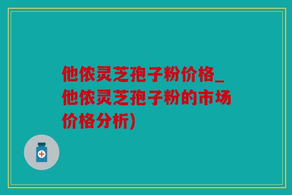 他侬灵芝孢子粉价格_他侬灵芝孢子粉的市场价格分析)
