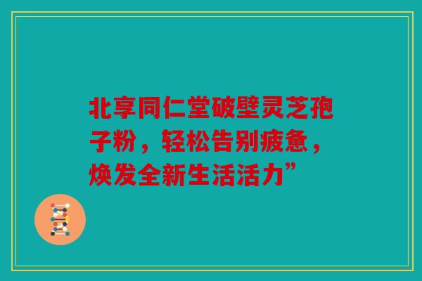 北享同仁堂破壁灵芝孢子粉，轻松告别疲惫，焕发全新生活活力”