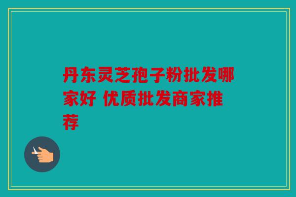 丹东灵芝孢子粉批发哪家好 优质批发商家推荐