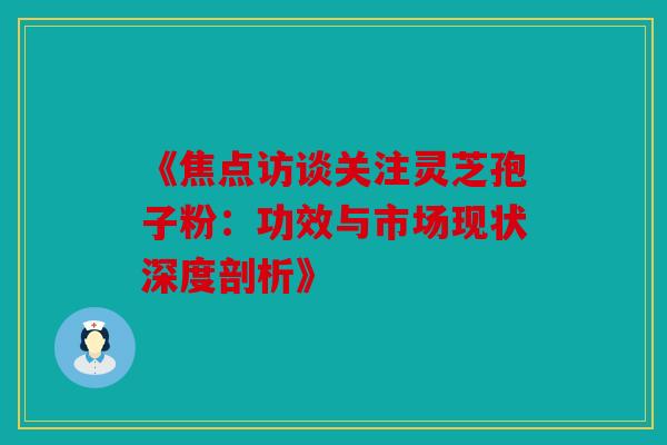 《焦点访谈关注灵芝孢子粉：功效与市场现状深度剖析》