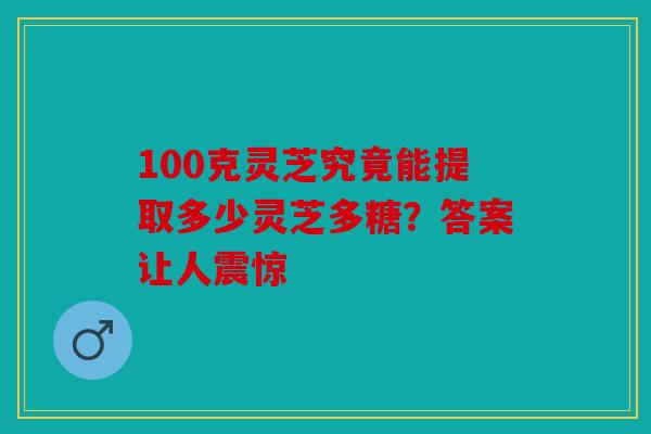 100克灵芝究竟能提取多少灵芝多糖？答案让人震惊