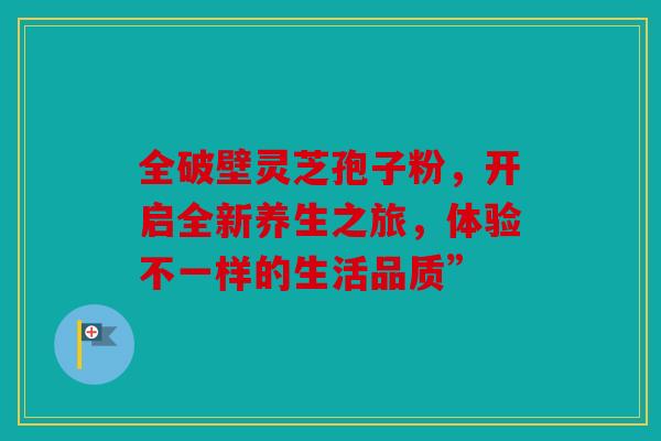 全破壁灵芝孢子粉，开启全新养生之旅，体验不一样的生活品质”