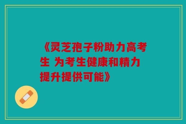 《灵芝孢子粉助力高考生 为考生健康和精力提升提供可能》