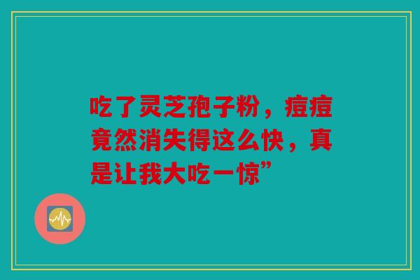 吃了灵芝孢子粉，痘痘竟然消失得这么快，真是让我大吃一惊”
