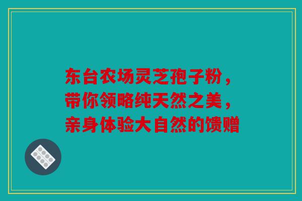 东台农场灵芝孢子粉，带你领略纯天然之美，亲身体验大自然的馈赠