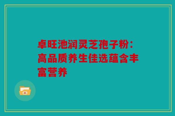 卓旺池润灵芝孢子粉：高品质养生佳选蕴含丰富营养