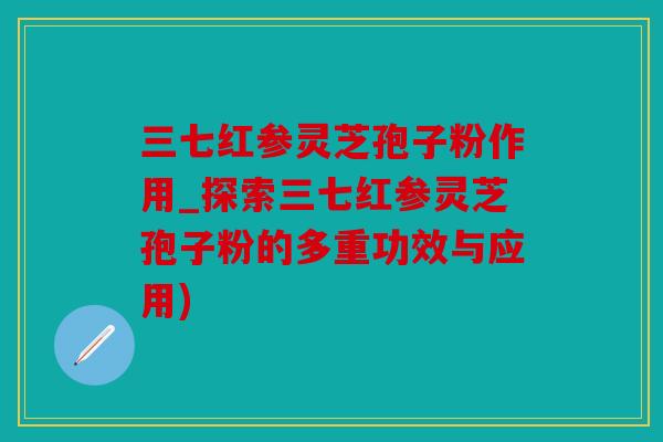 三七红参灵芝孢子粉作用_探索三七红参灵芝孢子粉的多重功效与应用)